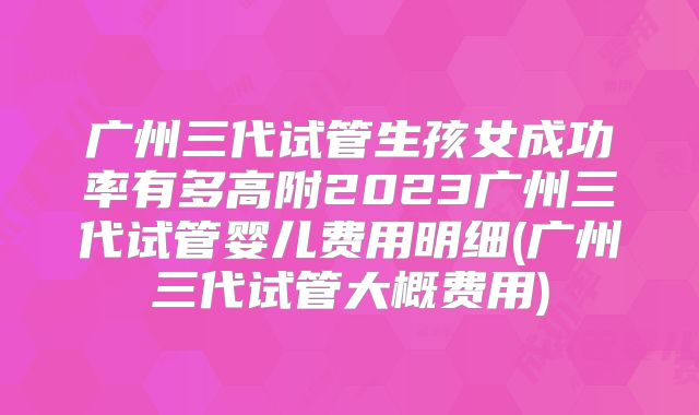 广州三代试管生孩女成功率有多高附2023广州三代试管婴儿费用明细(广州三代试管大概费用)