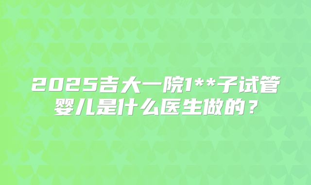 2025吉大一院1**子试管婴儿是什么医生做的?