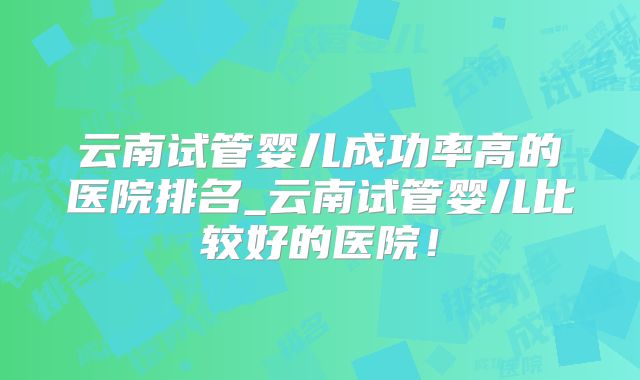云南试管婴儿成功率高的医院排名_云南试管婴儿比较好的医院！