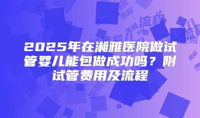 2025年在湘雅医院做试管婴儿能包做成功吗？附试管费用及流程