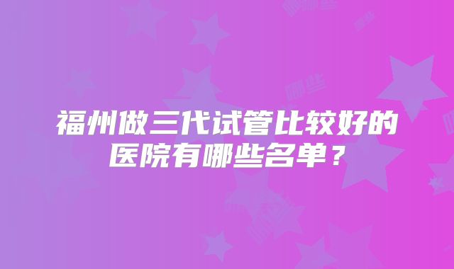 福州做三代试管比较好的医院有哪些名单？