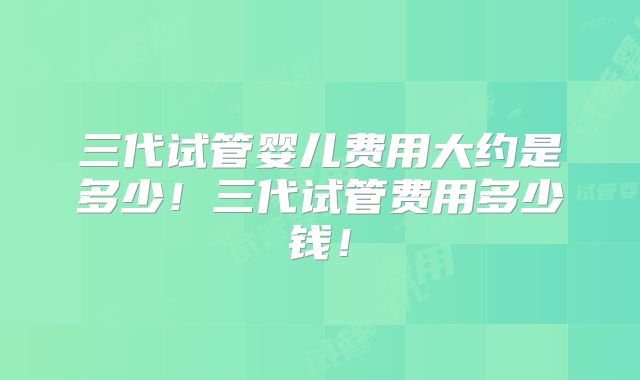 三代试管婴儿费用大约是多少!三代试管费用多少钱!