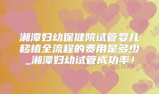 湘潭妇幼保健院试管婴儿移植全流程的费用是多少_湘潭妇幼试管成功率！