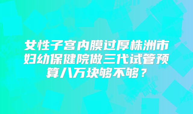 女性子宫内膜过厚株洲市妇幼保健院做三代试管预算八万块够不够？