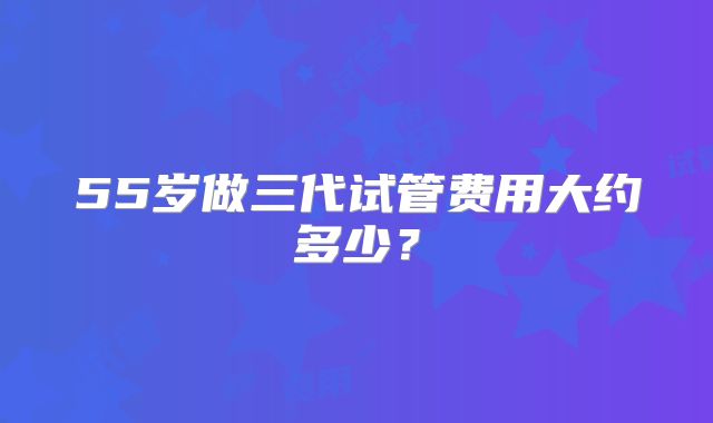 55岁做三代试管费用大约多少?