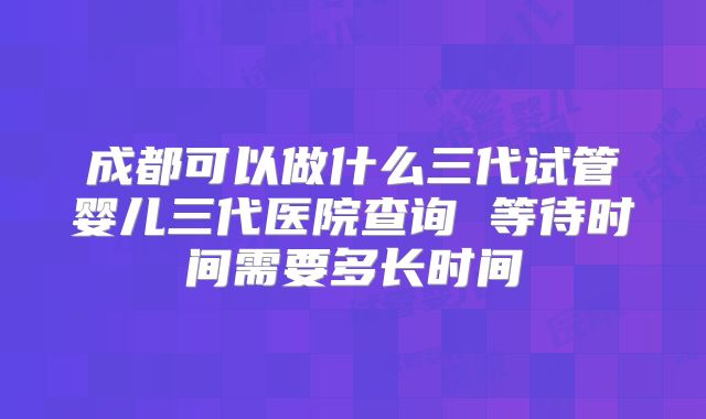 成都可以做什么三代试管婴儿三代医院查询 等待时间需要多长时间