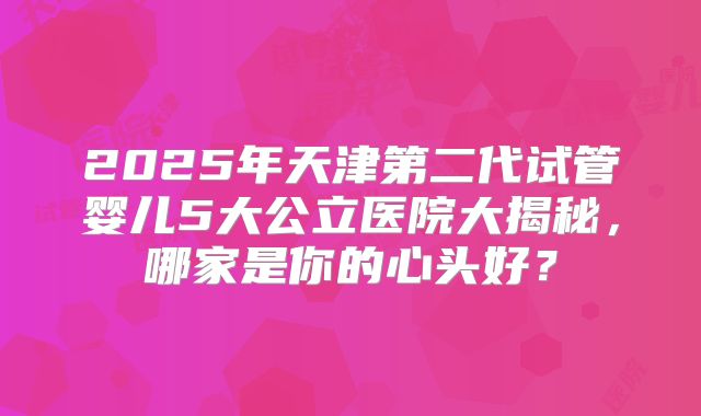 2025年天津第二代试管婴儿5大公立医院大揭秘，哪家是你的心头好？