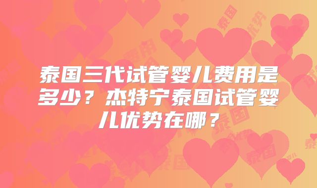泰国三代试管婴儿费用是多少？杰特宁泰国试管婴儿优势在哪？
