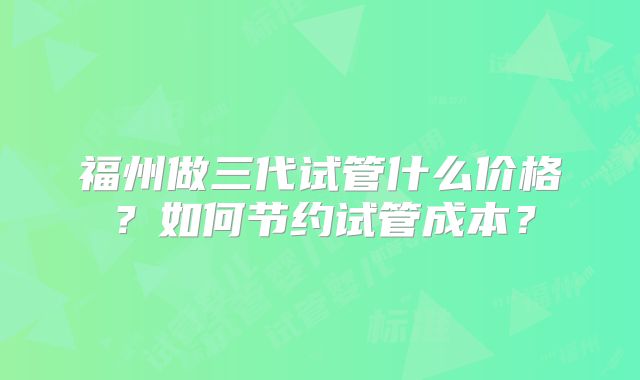 福州做三代试管什么价格？如何节约试管成本？