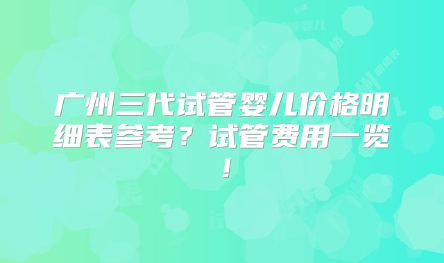 广州三代试管婴儿价格明细表参考？试管费用一览！