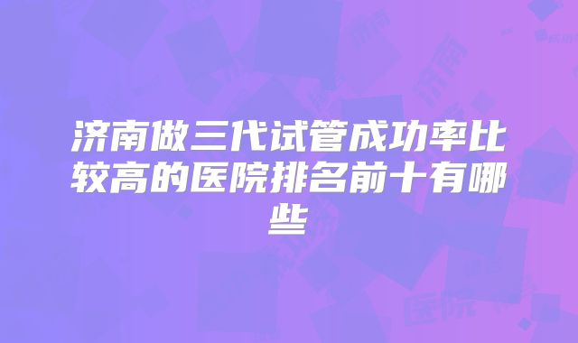 济南做三代试管成功率比较高的医院排名前十有哪些