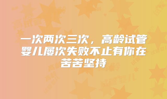 一次两次三次，高龄试管婴儿屡次失败不止有你在苦苦坚持