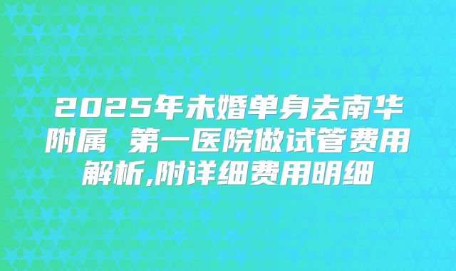 2025年未婚单身去南华附属 第一医院做试管费用解析,附详细费用明细