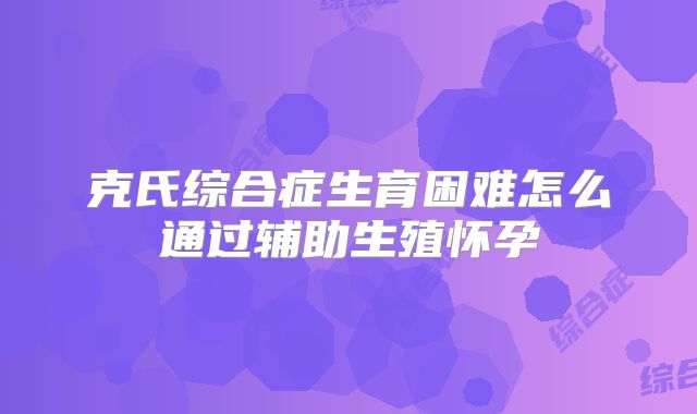 克氏综合症生育困难怎么通过辅助生殖怀孕
