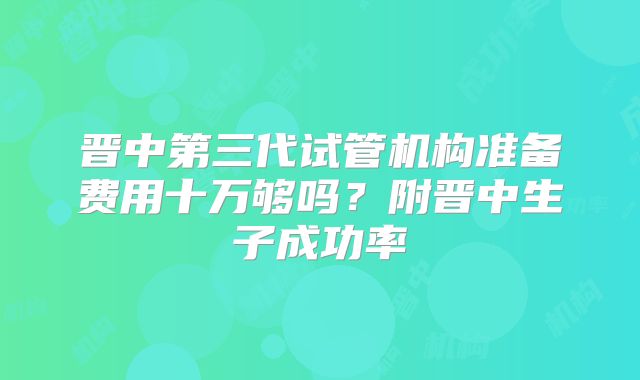 晋中第三代试管机构准备费用十万够吗？附晋中生子成功率