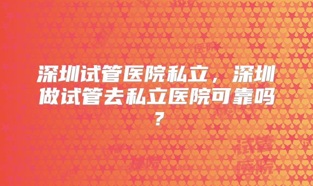深圳试管医院私立,深圳做试管去私立医院可靠吗?