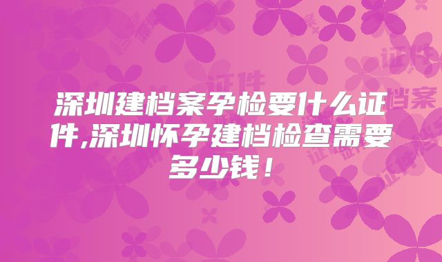 深圳建档案孕检要什么证件,深圳怀孕建档检查需要多少钱！
