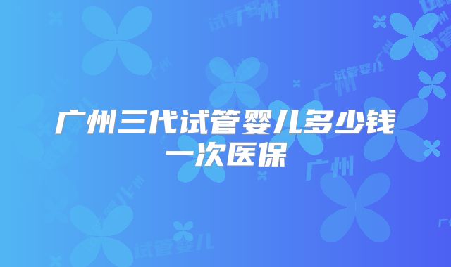 广州三代试管婴儿多少钱一次医保
