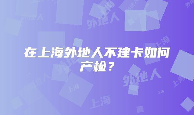 在上海外地人不建卡如何产检？