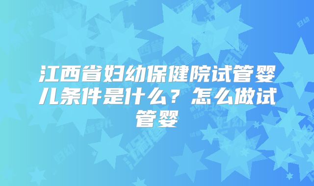 江西省妇幼保健院试管婴儿条件是什么？怎么做试管婴