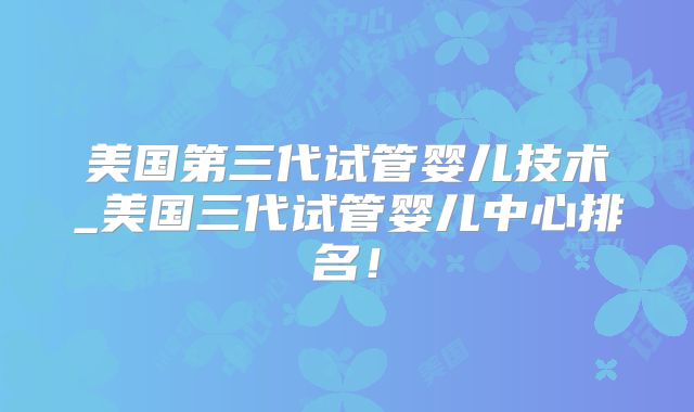 美国第三代试管婴儿技术_美国三代试管婴儿中心排名!