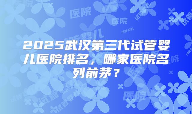 2025武汉第三代试管婴儿医院排名,哪家医院名列前茅?