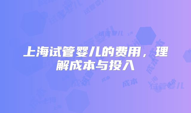 上海试管婴儿的费用，理解成本与投入