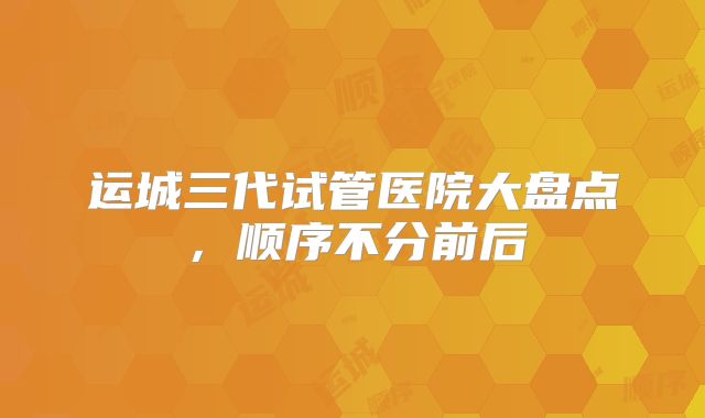 运城三代试管医院大盘点，顺序不分前后