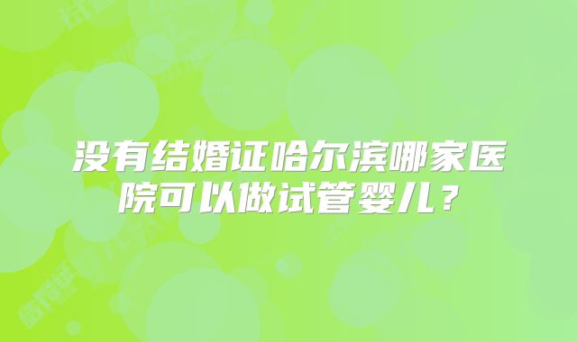 没有结婚证哈尔滨哪家医院可以做试管婴儿?