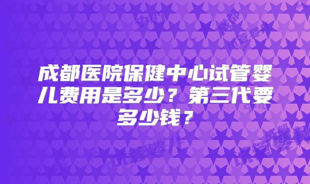 成都医院保健中心试管婴儿费用是多少?第三代要多少钱?