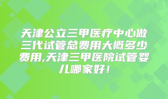 天津公立三甲医疗中心做三代试管总费用大概多少费用,天津三甲医院试管婴儿哪家好!