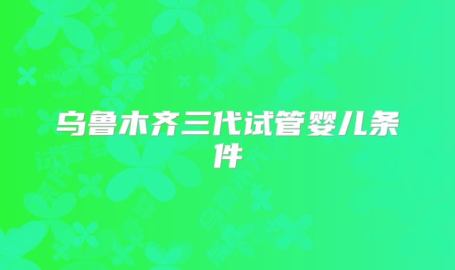 乌鲁木齐三代试管婴儿条件