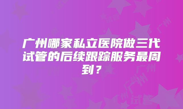 广州哪家私立医院做三代试管的后续跟踪服务最周到？