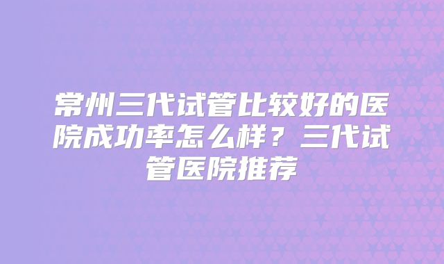 常州三代试管比较好的医院成功率怎么样？三代试管医院推荐