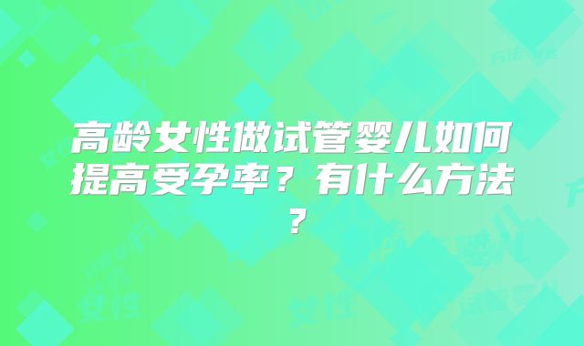 高龄女性做试管婴儿如何提高受孕率？有什么方法？