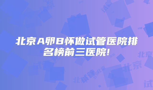 北京A卵B怀做试管医院排名榜前三医院!