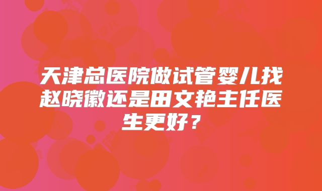 天津总医院做试管婴儿找赵晓徽还是田文艳主任医生更好？