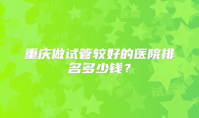 重庆做试管较好的医院排名多少钱?