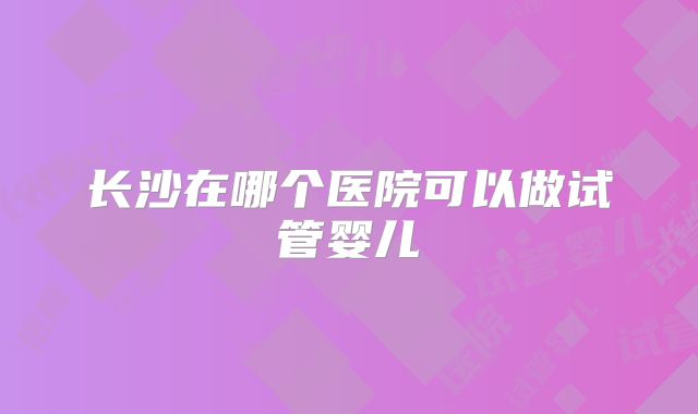 长沙在哪个医院可以做试管婴儿