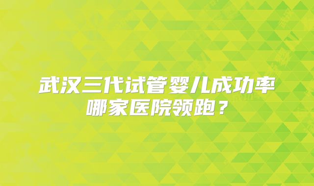 武汉三代试管婴儿成功率哪家医院领跑?