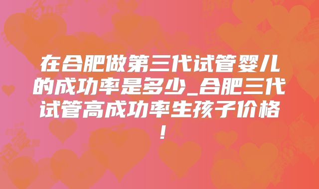 在合肥做第三代试管婴儿的成功率是多少_合肥三代试管高成功率生孩子价格！