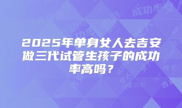 2025年单身女人去吉安做三代试管生孩子的成功率高吗？