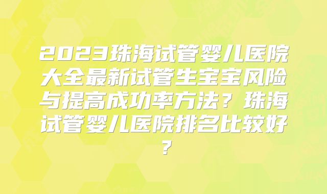 2023珠海试管婴儿医院大全最新试管生宝宝风险与提高成功率方法？珠海试管婴儿医院排名比较好？