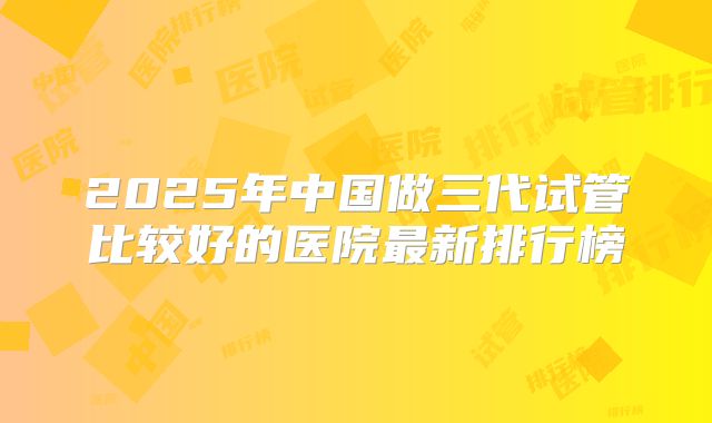 2025年中国做三代试管比较好的医院最新排行榜