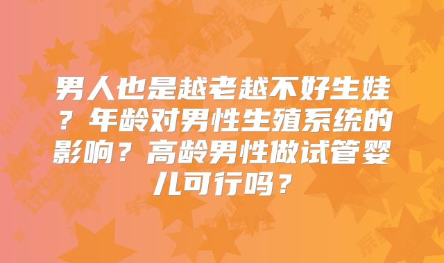 男人也是越老越不好生娃?年龄对男性生殖系统的影响?高龄男性做试管婴儿可行吗?