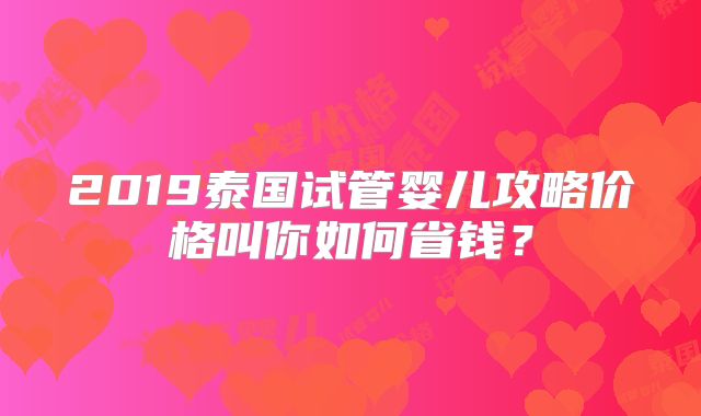 2019泰国试管婴儿攻略价格叫你如何省钱?