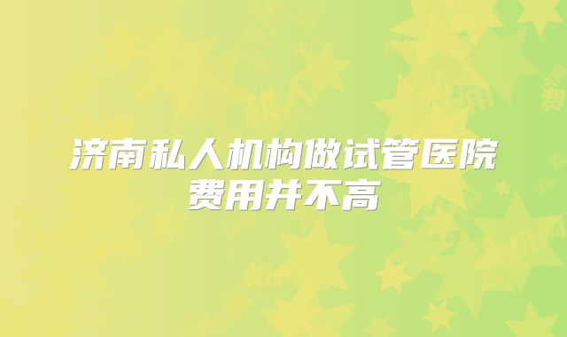 济南私人机构做试管医院费用并不高