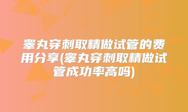 睾丸穿刺取精做试管的费用分享(睾丸穿刺取精做试管成功率高吗)