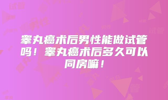 睾丸癌术后男性能做试管吗！睾丸癌术后多久可以同房嘛！