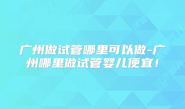 广州做试管哪里可以做-广州哪里做试管婴儿便宜!